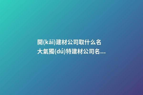 開(kāi)建材公司取什么名 大氣獨(dú)特建材公司名稱,起名之家-第1張-公司起名-玄機(jī)派